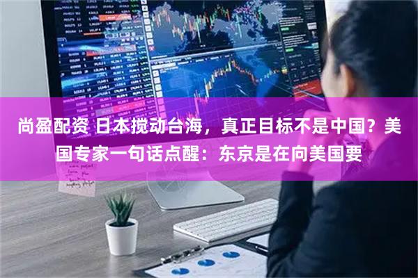 尚盈配资 日本搅动台海，真正目标不是中国？美国专家一句话点醒：东京是在向美国要
