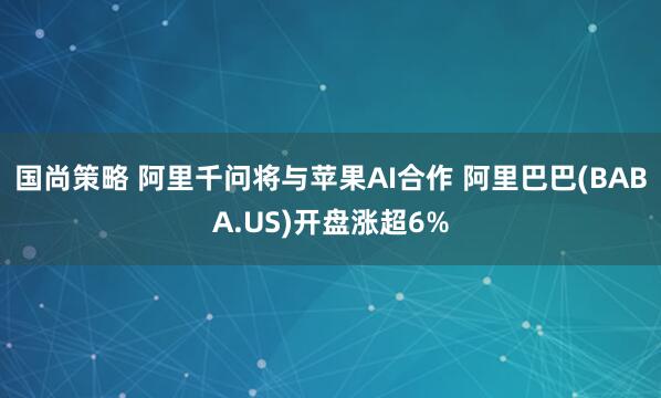 国尚策略 阿里千问将与苹果AI合作 阿里巴巴(BABA.US)开盘涨超6%