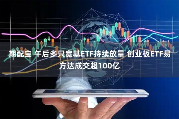 期配宝 午后多只宽基ETF持续放量 创业板ETF易方达成交超100亿